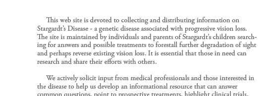      This web site is devoted to collecting and distributing information on Stargardt�s Disease - a genetic disease associated with progressive vision loss.  The site is maintained by individuals and parents of Stargardt�s children searching for answers and
possible treatments to forestall further degradation of sight and perhaps reverse existing vision loss. It is essential that those in need can research and share their efforts with others.       We actively solicit input from medical professionals and those interested in the disease to help us develop an informational resource
that can answer common questions, point to prospective treatments, highlight clinical trials, and provide links to primary research in the field.       Please discuss all material on this site with your opthalmologist - we are not physicians and can only share the results of our efforts. We have provided links to the other
principal sources of general information on the WWW as well as information from Medline - the medical database maintained by the National Library of Medicine. Medline provides information from medical journals published throughout the world and is often the best source for new treatments or avenues of exploration.