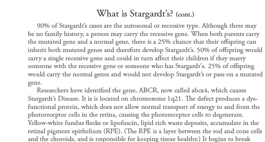 Stargardt�s Disease is also known as Juvenile Onset Macular Degeneration, Fundus Flavimaculatus, and Stargardt Macular Dystrophy. It is form of macular dystrophy that begins early in life. German ophthalmologist, Dr. Karl Stargardt first described this condition
in 1901 giving it its name. It is one of the most common forms of juvenile macular degeneration. Stargardt�s disease may occur in one of every 10,000 -20,000 children over the age 6 and is usually diagnosed before the age of 20. Boys and girls are equally affected by this condition. Over 25,000 Americans have Stargardt�s
disease.      Stargardt�s typically begins to damage both eyes somewhere between the ages of 6 and 20, although visual impairment may not be apparent until as late as age 40. Children first notice difficulty in reading, complaining of gray, black or hazy spots in the center of their vision. A longer length of time is needed
to adjust between light and dark environments. Vision loss is usually slow until the 20/40 level, often rapidly progressing to the 20/200 (legal blindness) level. In some cases, vision can degenerate to 10/200 in a period of months. Peripheral vision and night vision are not lost for most people, but color vision will likely
be affected in later stages.  